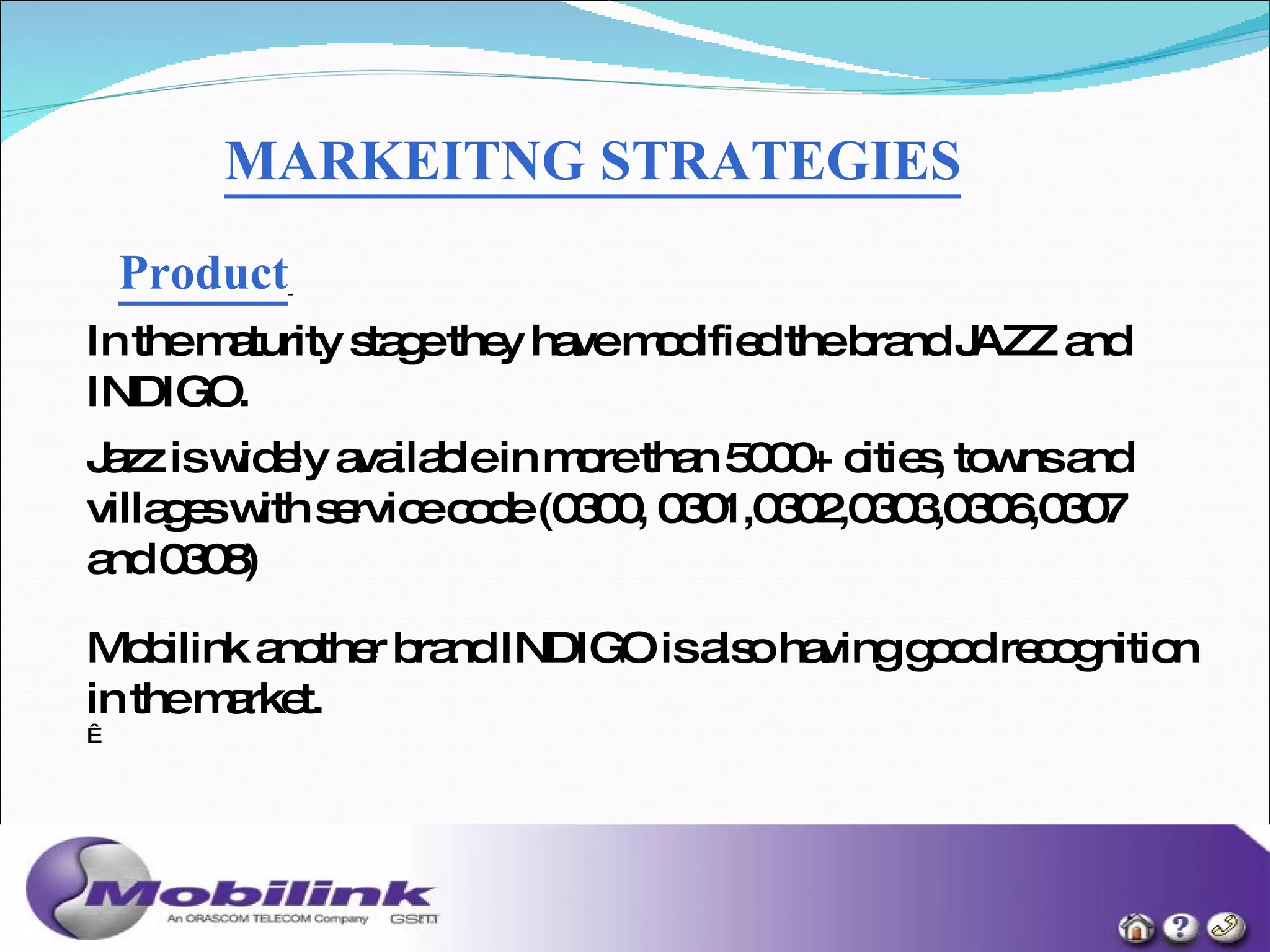 MARKEITNG STRATEGIES Product   In the maturity stage they have modified the brand JAZZ and INDIGO. Jazz is widely available in more than 5000+ cities, towns and villages with service code (0300, 0301,0302,0303,0306,0307 and 0308)  Mobilink another brand INDIGO is also having good recognition in the market.   