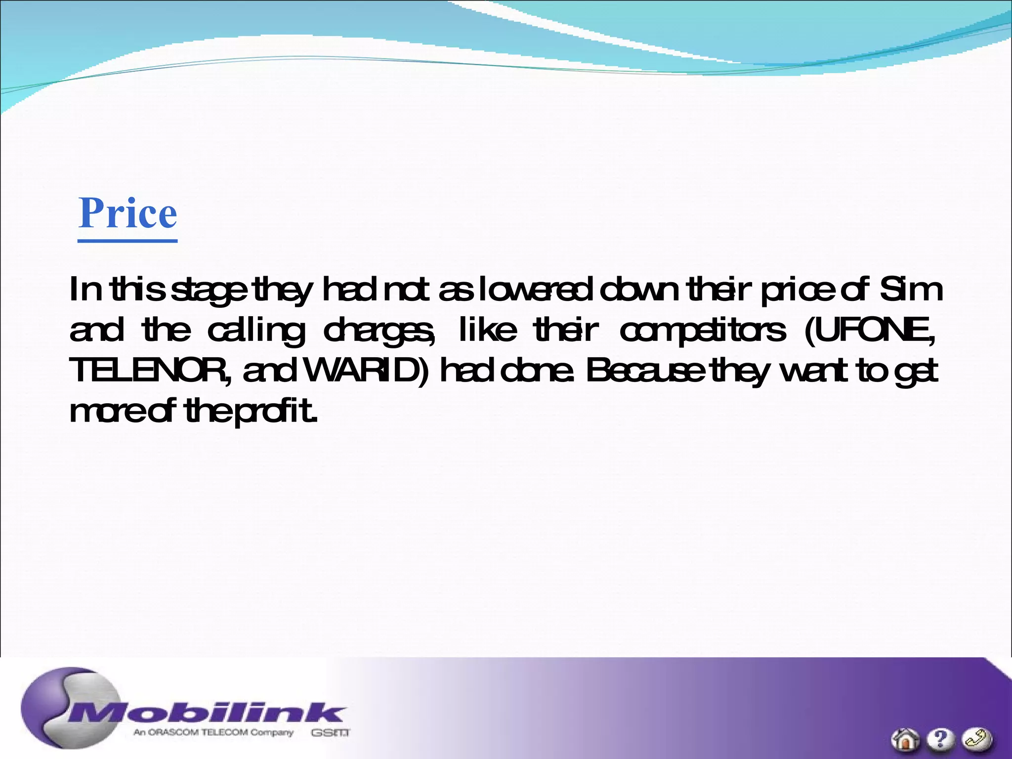 Price   In this stage they had not as lowered down their price of Sim and the calling charges, like their competitors (UFONE, TELENOR, and WARID) had done. Because they want to get more of the profit. 