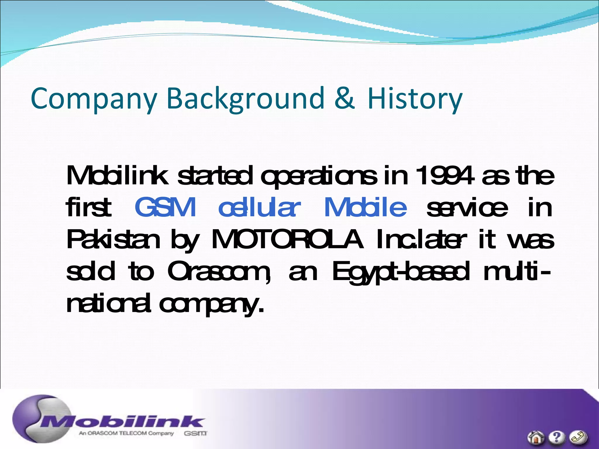 Company Background &   History Mobilink started operations in 1994 as the first  GSM cellular Mobile  service in Pakistan by MOTOROLA Inc.later it was sold to Orascom, an Egypt-based multi-national company. 