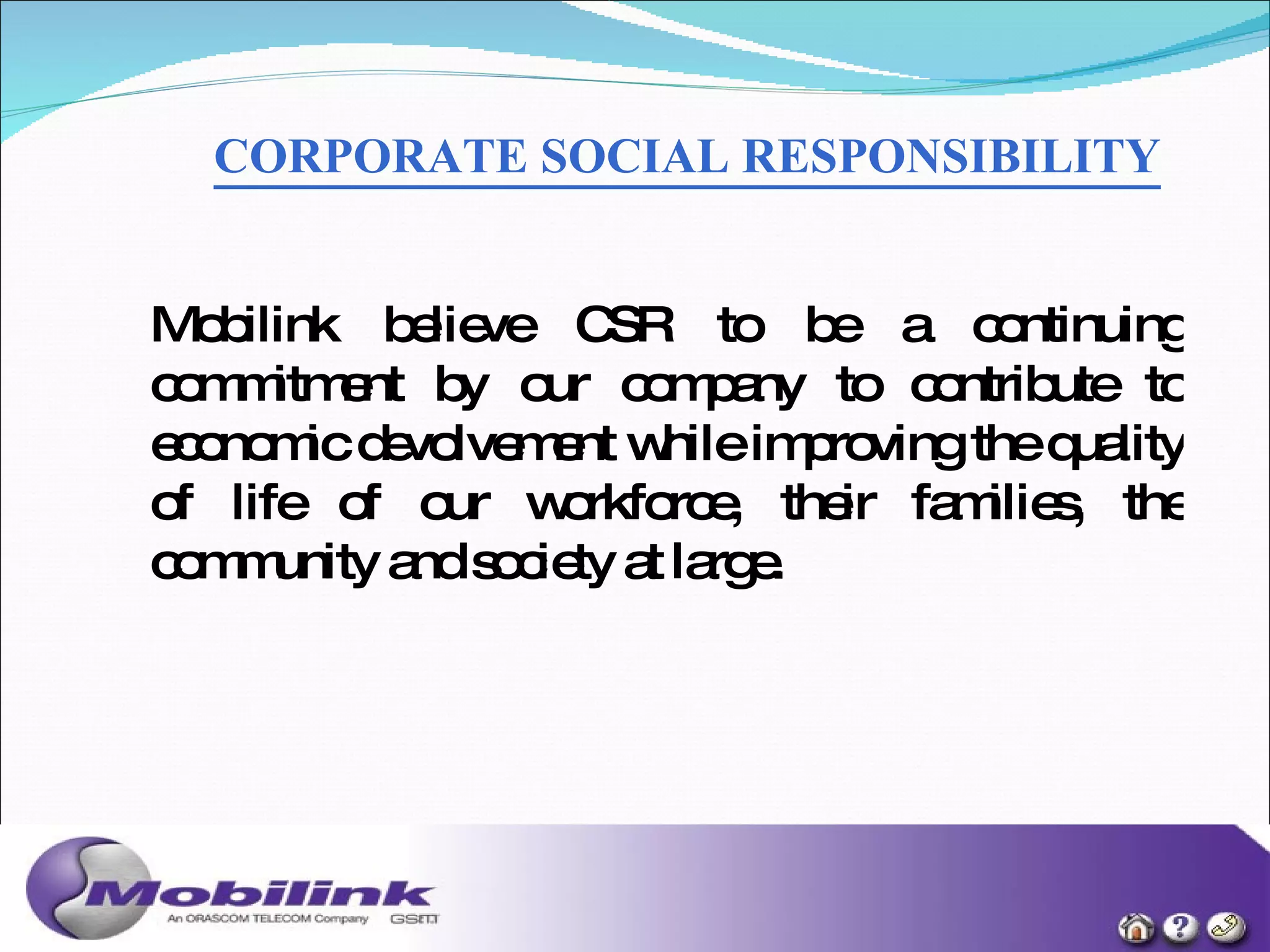 CORPORATE SOCIAL RESPONSIBILITY   Mobilink believe CSR to be a continuing commitment by our company to contribute to economic devolvement while improving the quality of life of our workforce, their families, the community and society at large. 
