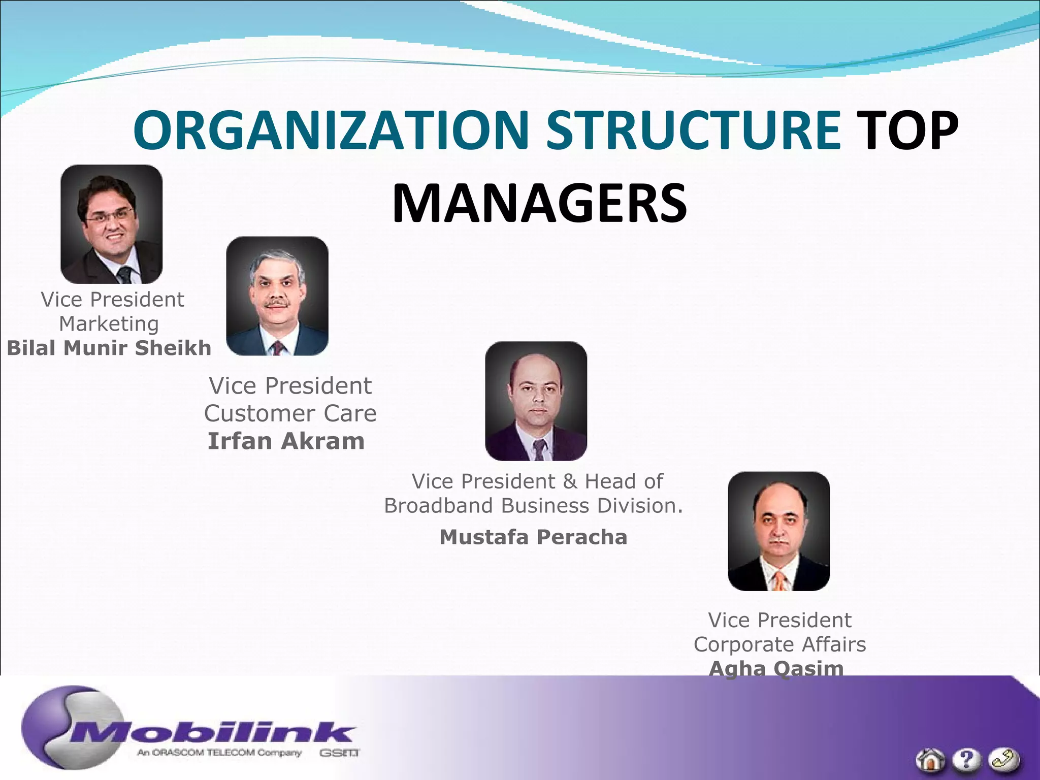 ORGANIZATION STRUCTURE   TOP MANAGERS   Vice President Marketing  Bilal Munir Sheikh  Vice President Customer Care Irfan Akram   Vice President & Head of Broadband Business Division.  Mustafa Peracha   Vice President Corporate Affairs Agha Qasim  