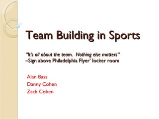 Team Building in Sports “It’s all about the team.  Nothing else matters” –Sign above Philadelphia Flyer’ locker room Alan Bass Danny Cohen Zack Cohen 