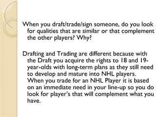 <ul><li>When you draft/trade/sign someone, do you look for qualities that are similar or that complement the other players...