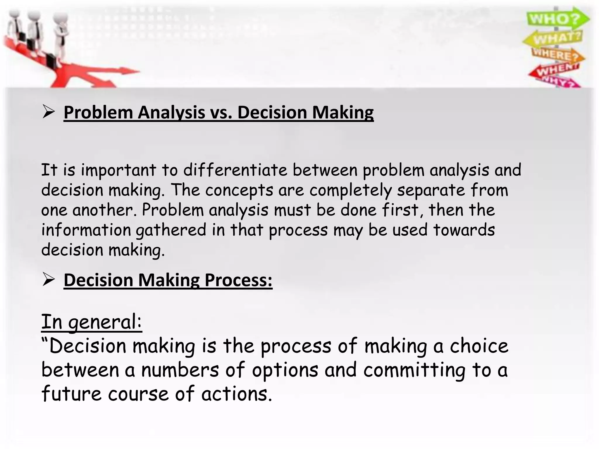  Problem Analysis vs. Decision Making

It is important to differentiate between problem analysis and
decision making. The concepts are completely separate from
one another. Problem analysis must be done first, then the
information gathered in that process may be used towards
decision making.
 Decision Making Process:

In general:
“Decision making is the process of making a choice
between a numbers of options and committing to a
future course of actions.
 