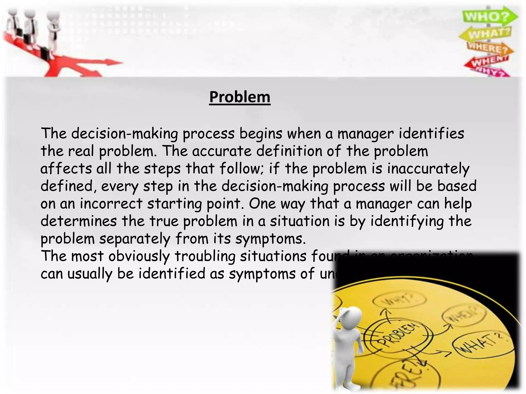 Problem

The decision-making process begins when a manager identifies
the real problem. The accurate definition of the problem
affects all the steps that follow; if the problem is inaccurately
defined, every step in the decision-making process will be based
on an incorrect starting point. One way that a manager can help
determines the true problem in a situation is by identifying the
problem separately from its symptoms.
The most obviously troubling situations found in an organization
can usually be identified as symptoms of underlying problems.
 