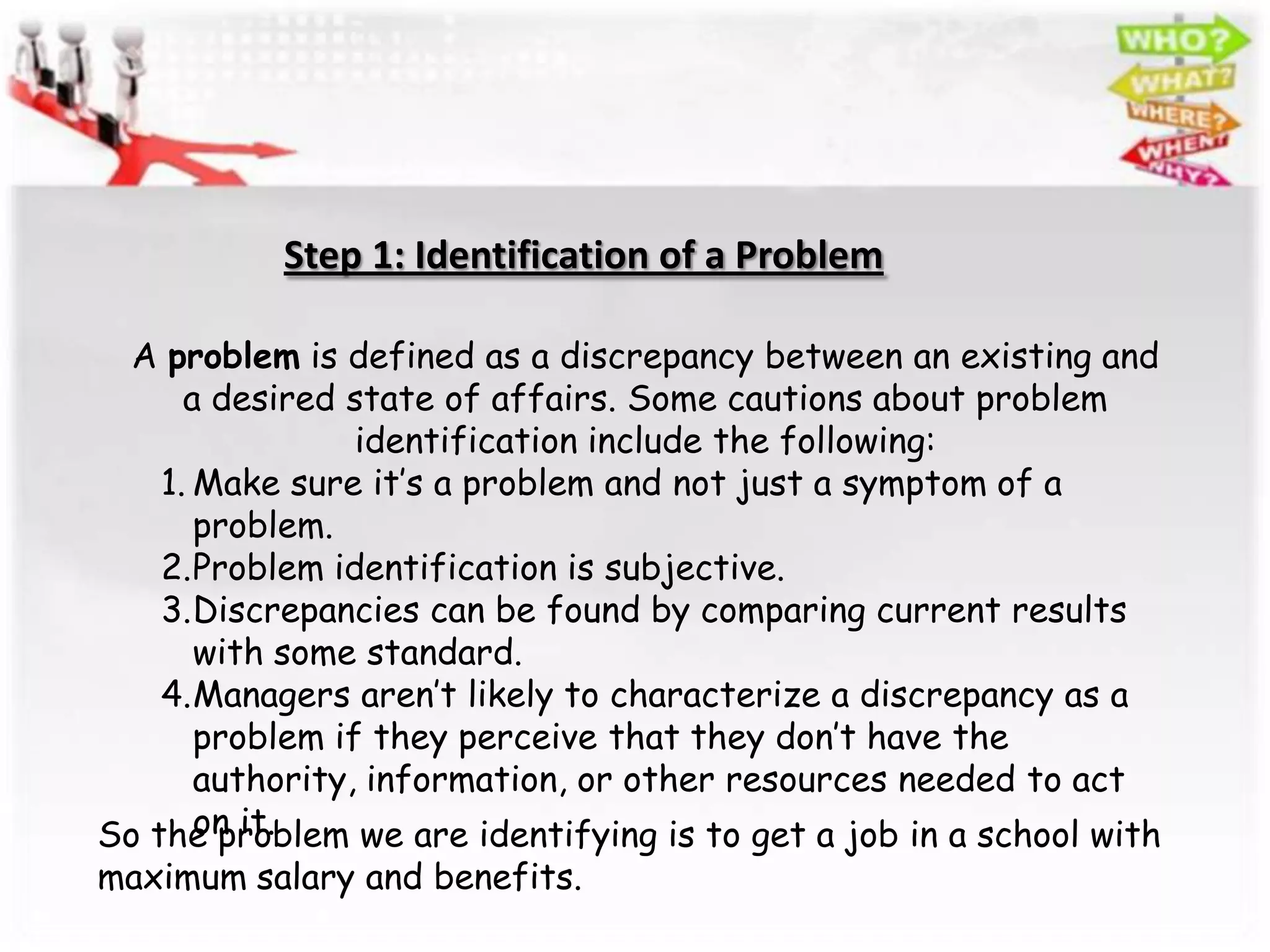 Step 1: Identification of a Problem

  A problem is defined as a discrepancy between an existing and
      a desired state of affairs. Some cautions about problem
                 identification include the following:
    1. Make sure it’s a problem and not just a symptom of a
       problem.
    2.Problem identification is subjective.
    3.Discrepancies can be found by comparing current results
       with some standard.
    4.Managers aren’t likely to characterize a discrepancy as a
       problem if they perceive that they don’t have the
       authority, information, or other resources needed to act
       on it.
So the problem we are identifying is to get a job in a school with
maximum salary and benefits.
 