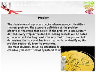 Problem

The decision-making process begins when a manager identifies
the real problem. The accurate definition of the problem
affects all the steps that follow; if the problem is inaccurately
defined, every step in the decision-making process will be based
on an incorrect starting point. One way that a manager can help
determines the true problem in a situation is by identifying the
problem separately from its symptoms.
The most obviously troubling situations found in an organization
can usually be identified as symptoms of underlying problems.
 