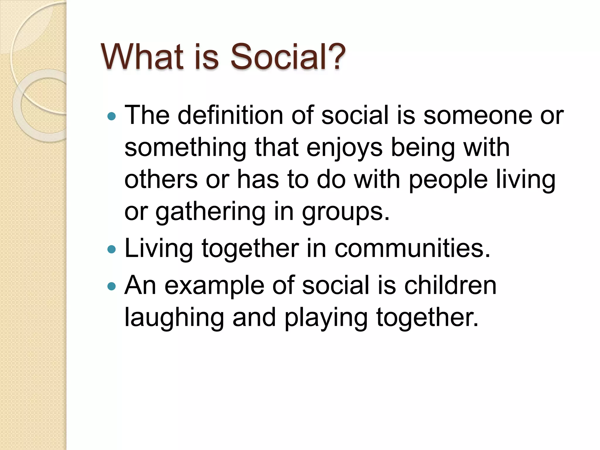 What is Social?
 The definition of social is someone or
something that enjoys being with
others or has to do with people living
or gathering in groups.
 Living together in communities.
 An example of social is children
laughing and playing together.
 