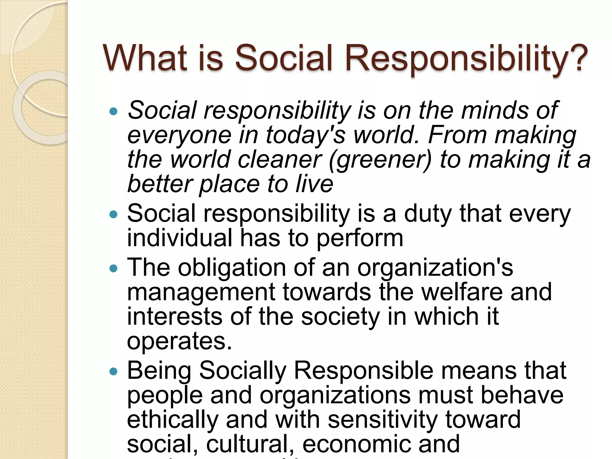 What is Social Responsibility?
 Social responsibility is on the minds of
everyone in today's world. From making
the world cleaner (greener) to making it a
better place to live
 Social responsibility is a duty that every
individual has to perform
 The obligation of an organization's
management towards the welfare and
interests of the society in which it
operates.
 Being Socially Responsible means that
people and organizations must behave
ethically and with sensitivity toward
social, cultural, economic and
 