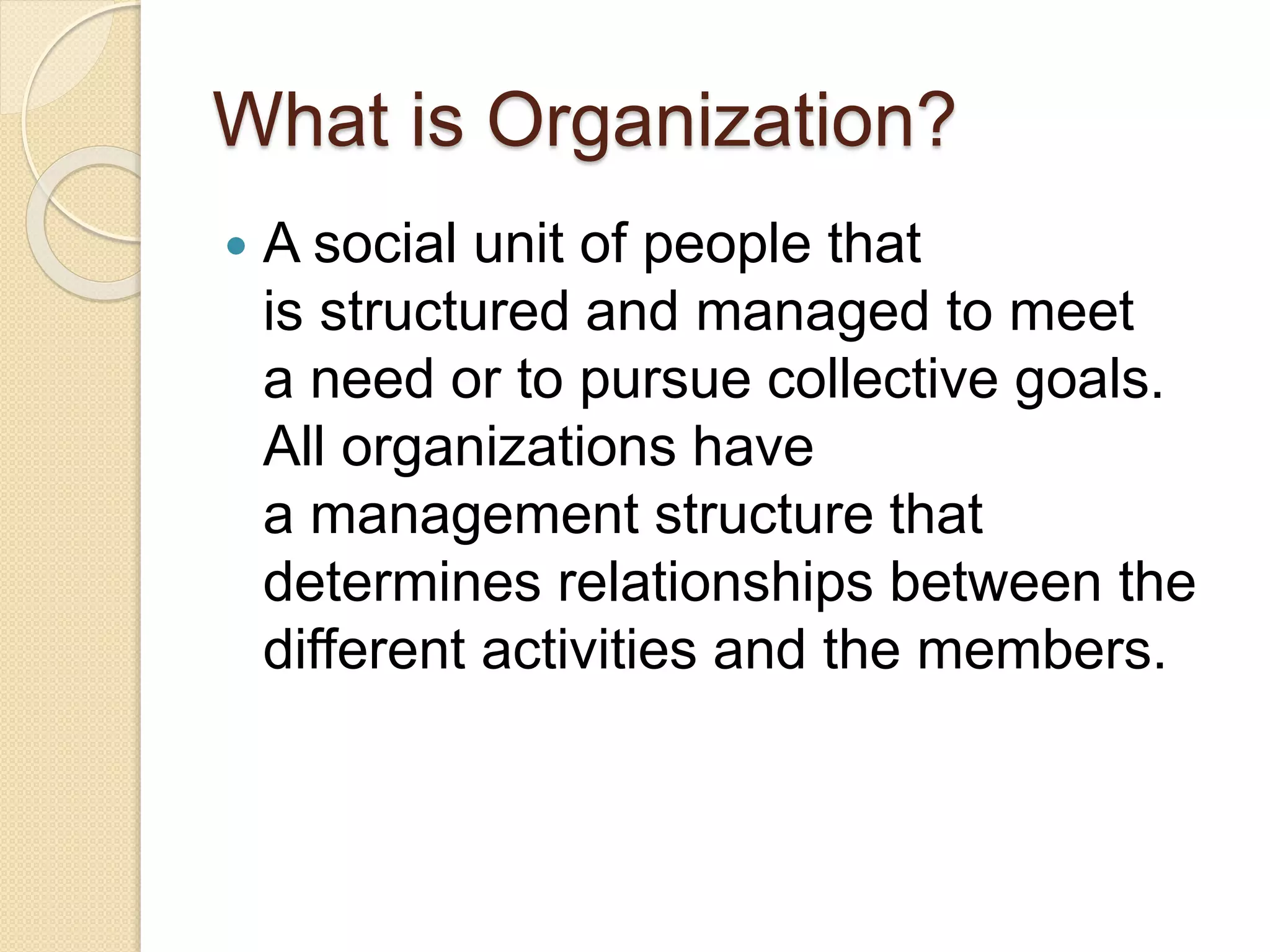 What is Organization?
 A social unit of people that
is structured and managed to meet
a need or to pursue collective goals.
All organizations have
a management structure that
determines relationships between the
different activities and the members.
 