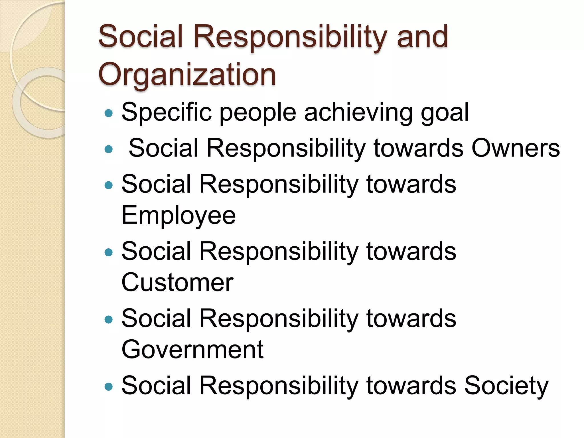 Social Responsibility and
Organization
 Specific people achieving goal
 Social Responsibility towards Owners
 Social Responsibility towards
Employee
 Social Responsibility towards
Customer
 Social Responsibility towards
Government
 Social Responsibility towards Society
 