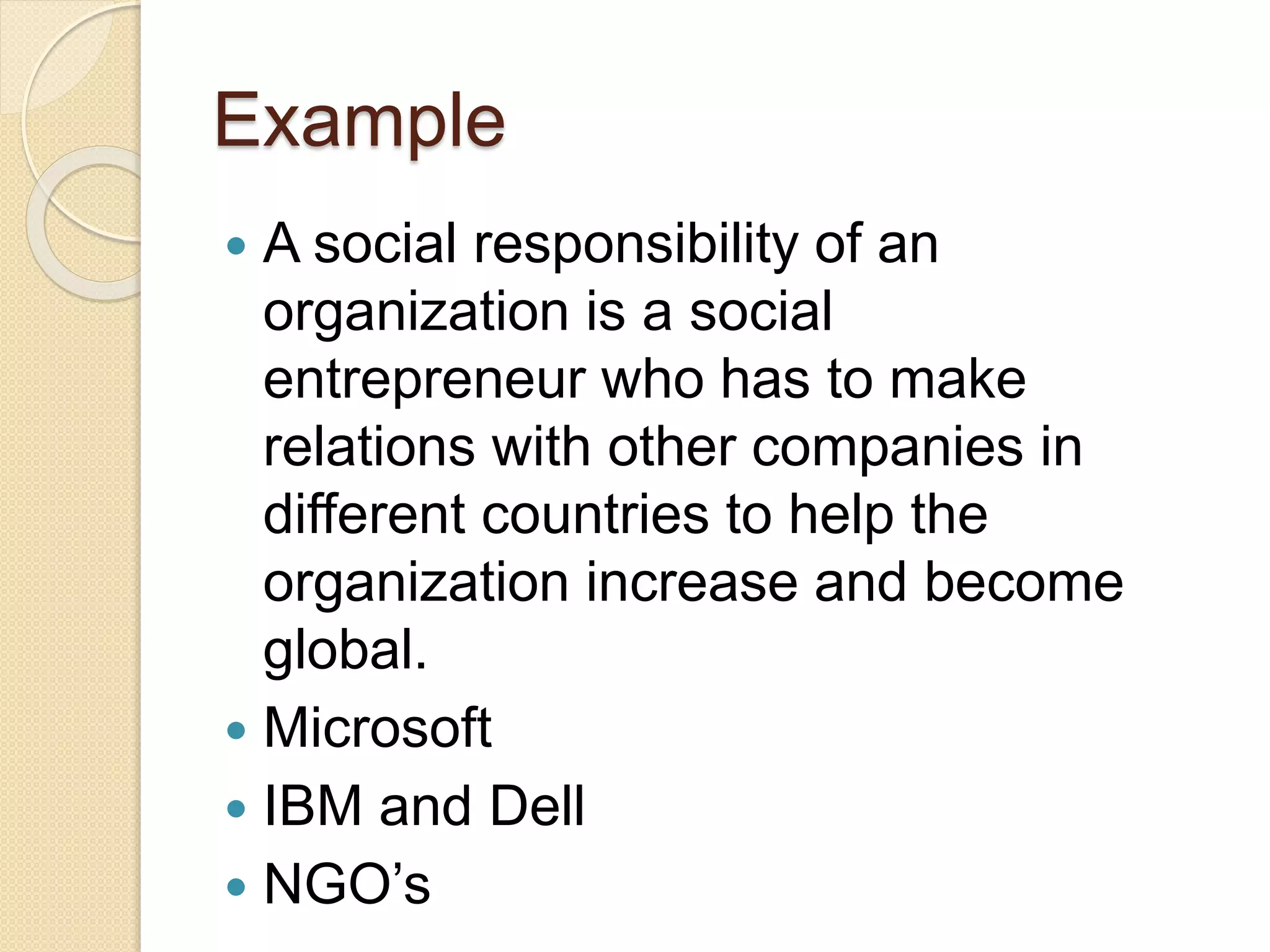 Example
 A social responsibility of an
organization is a social
entrepreneur who has to make
relations with other companies in
different countries to help the
organization increase and become
global.
 Microsoft
 IBM and Dell
 NGO’s
 