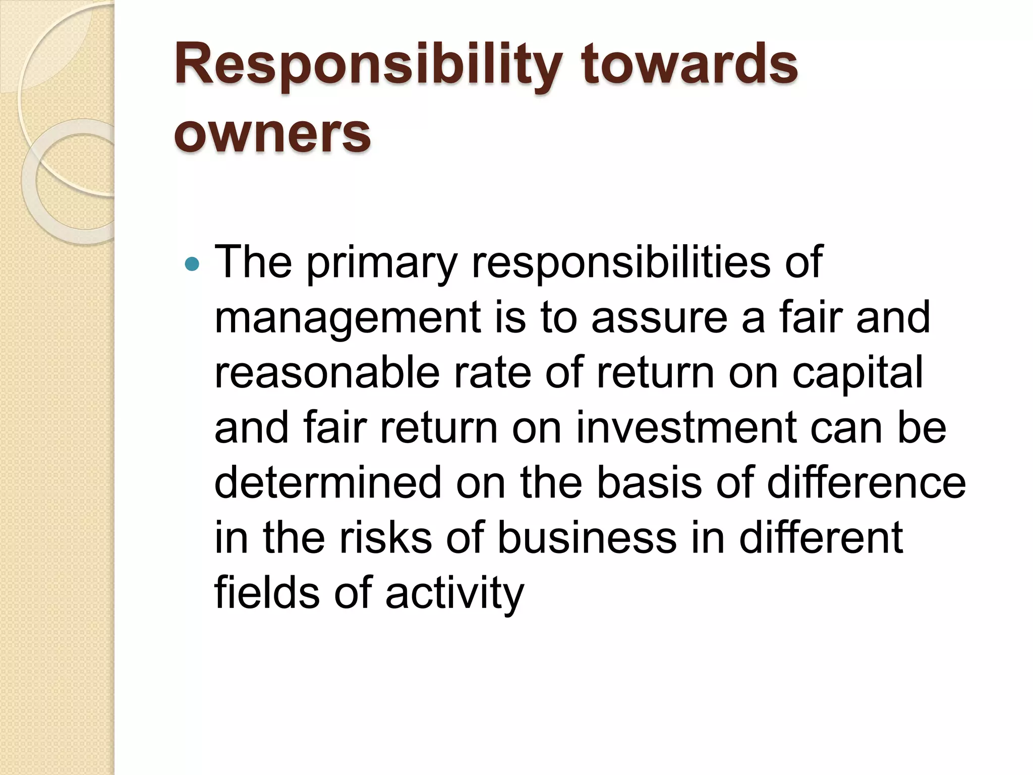 Responsibility towards
owners
 The primary responsibilities of
management is to assure a fair and
reasonable rate of return on capital
and fair return on investment can be
determined on the basis of difference
in the risks of business in different
fields of activity
 