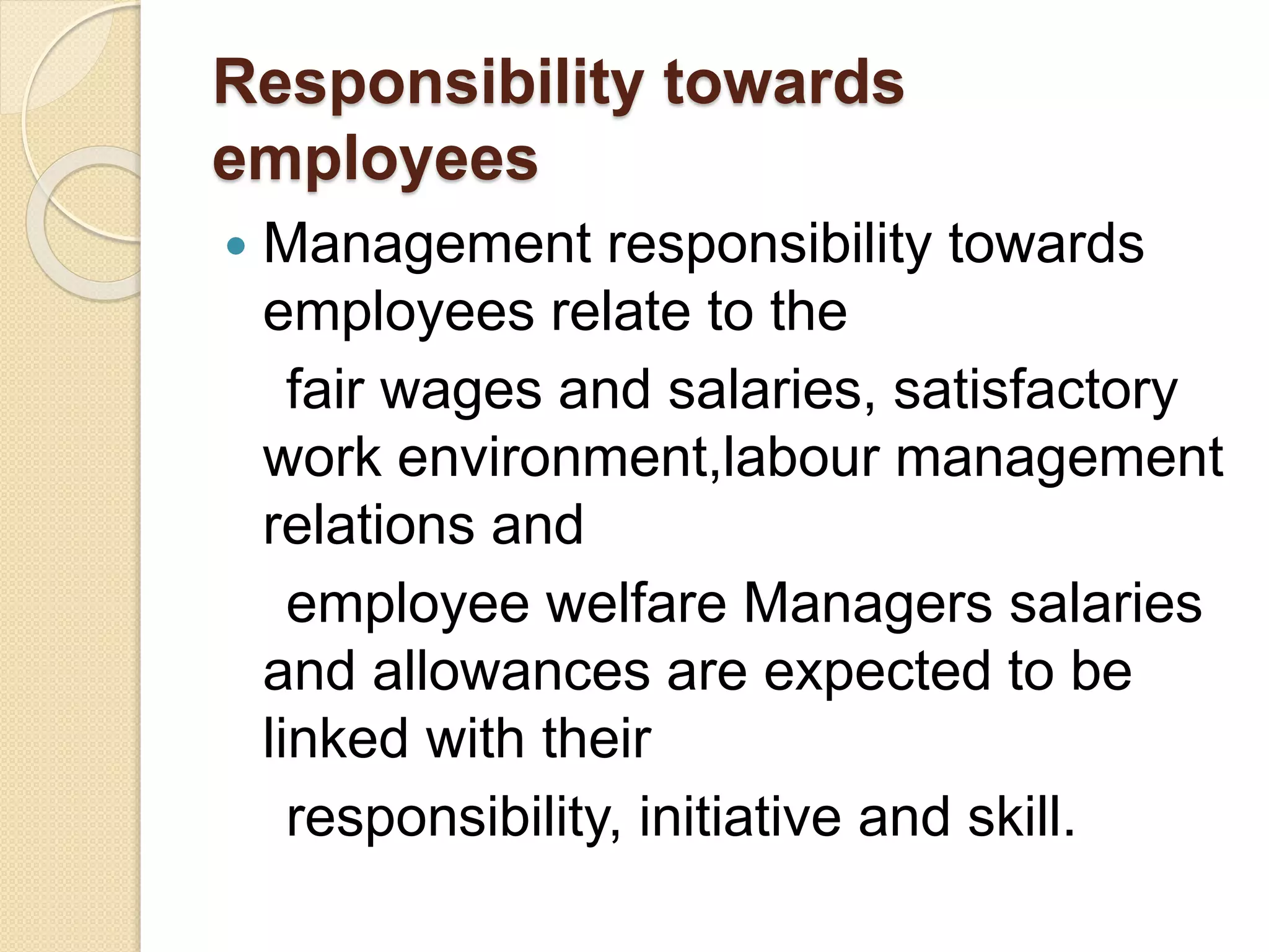 Responsibility towards
employees
 Management responsibility towards
employees relate to the
fair wages and salaries, satisfactory
work environment,labour management
relations and
employee welfare Managers salaries
and allowances are expected to be
linked with their
responsibility, initiative and skill.
 