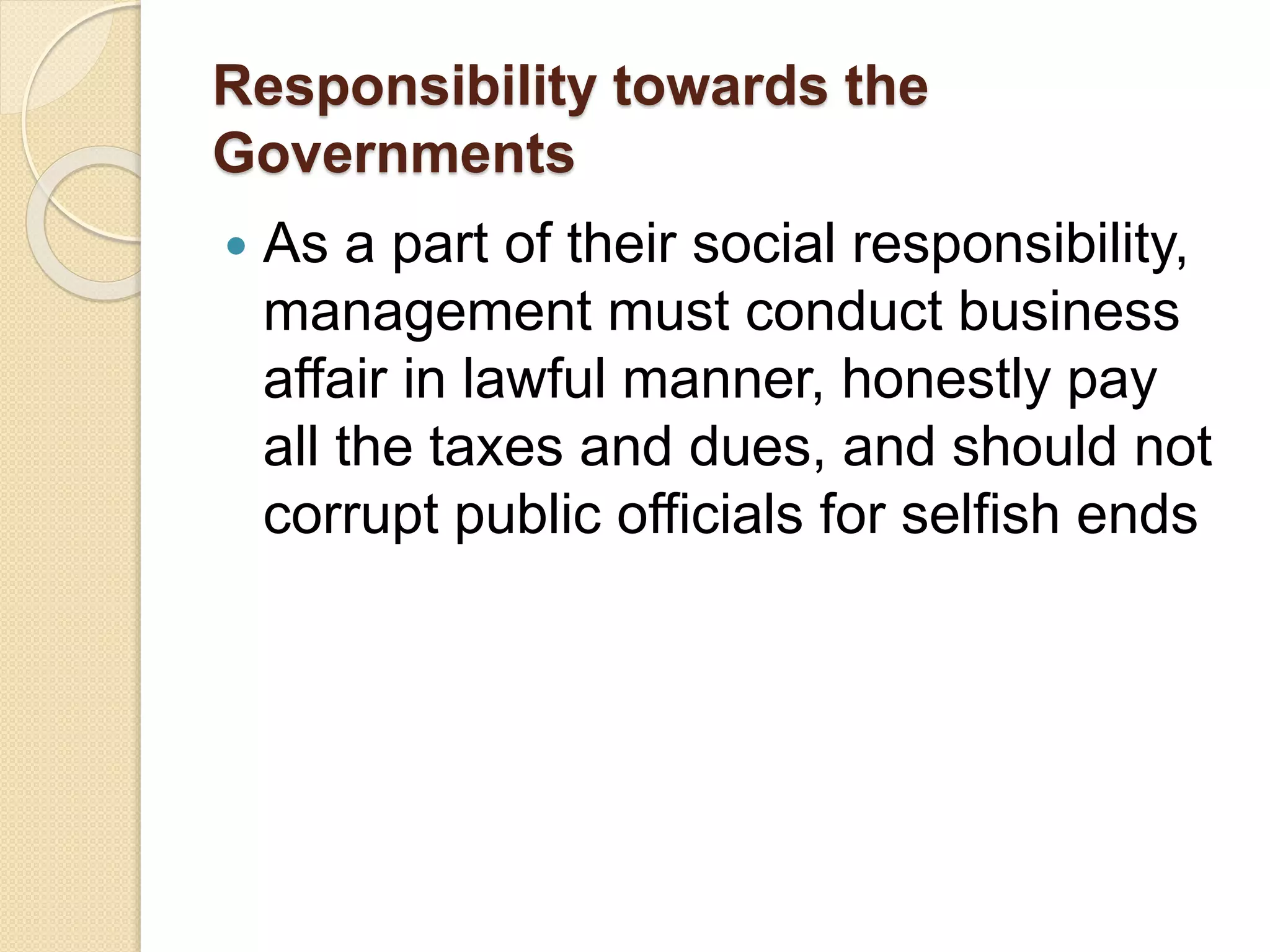 Responsibility towards the
Governments
 As a part of their social responsibility,
management must conduct business
affair in lawful manner, honestly pay
all the taxes and dues, and should not
corrupt public officials for selfish ends
 
