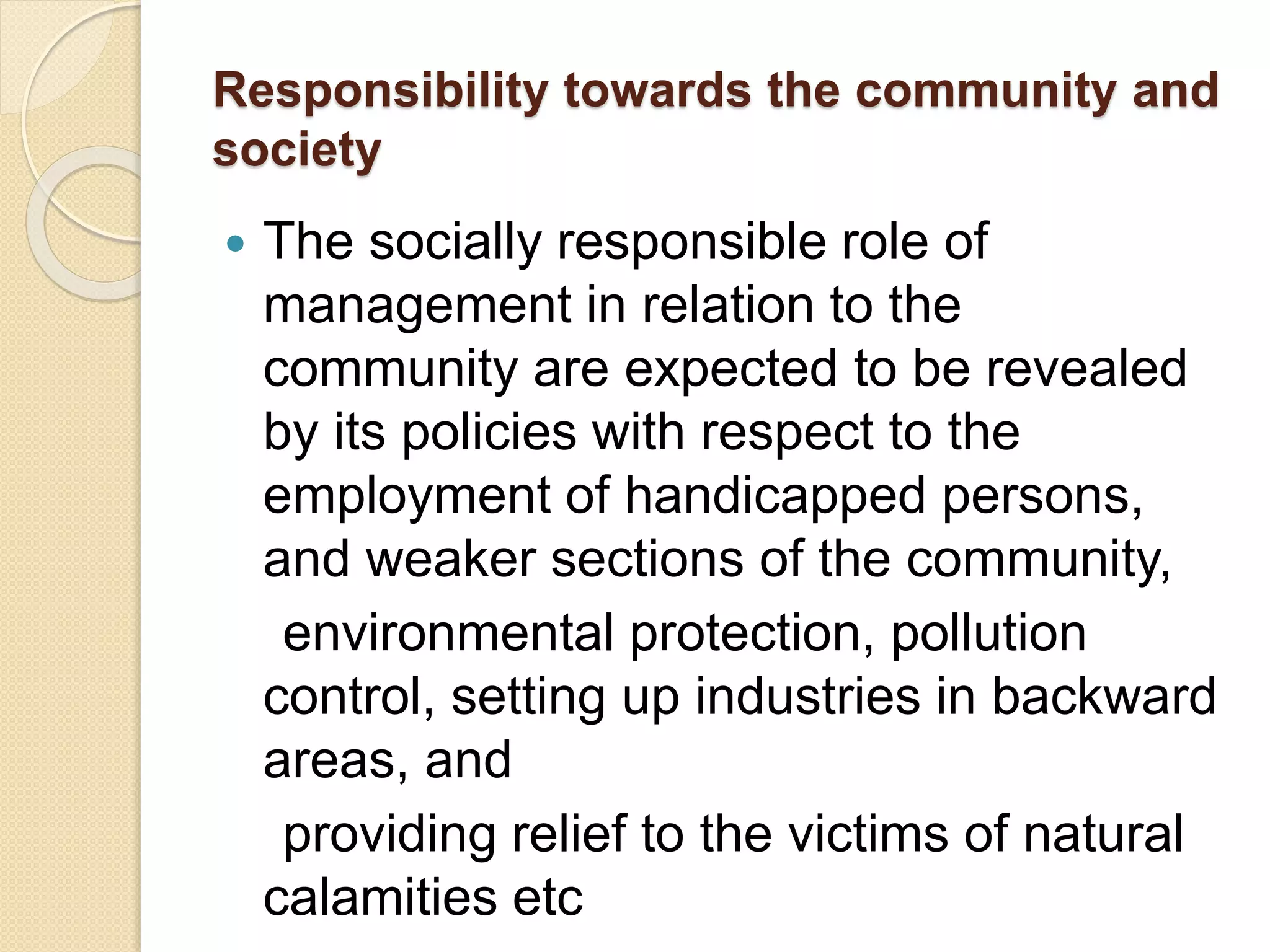 Responsibility towards the community and
society
 The socially responsible role of
management in relation to the
community are expected to be revealed
by its policies with respect to the
employment of handicapped persons,
and weaker sections of the community,
environmental protection, pollution
control, setting up industries in backward
areas, and
providing relief to the victims of natural
calamities etc
 