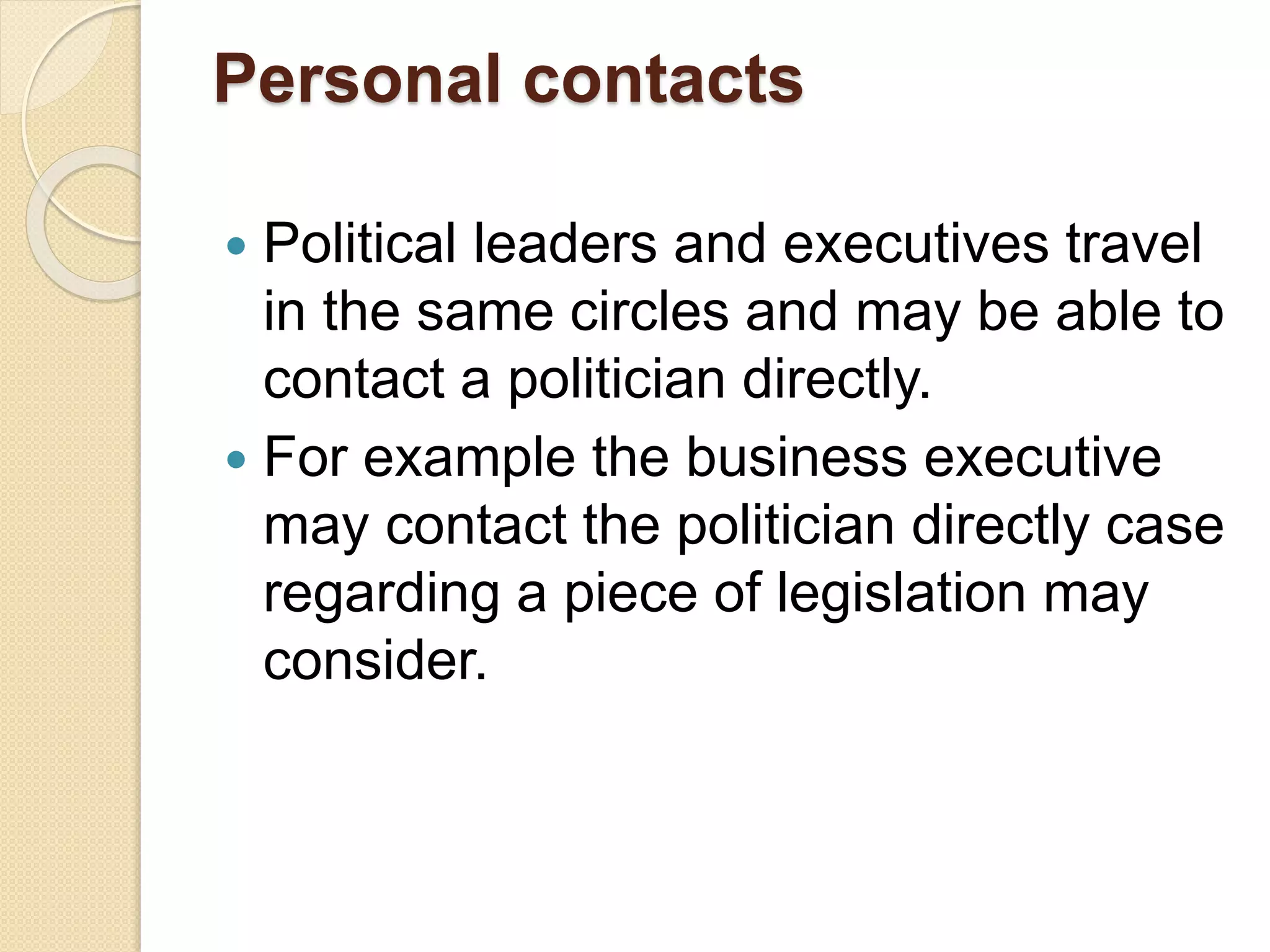 Personal contacts
 Political leaders and executives travel
in the same circles and may be able to
contact a politician directly.
 For example the business executive
may contact the politician directly case
regarding a piece of legislation may
consider.
 