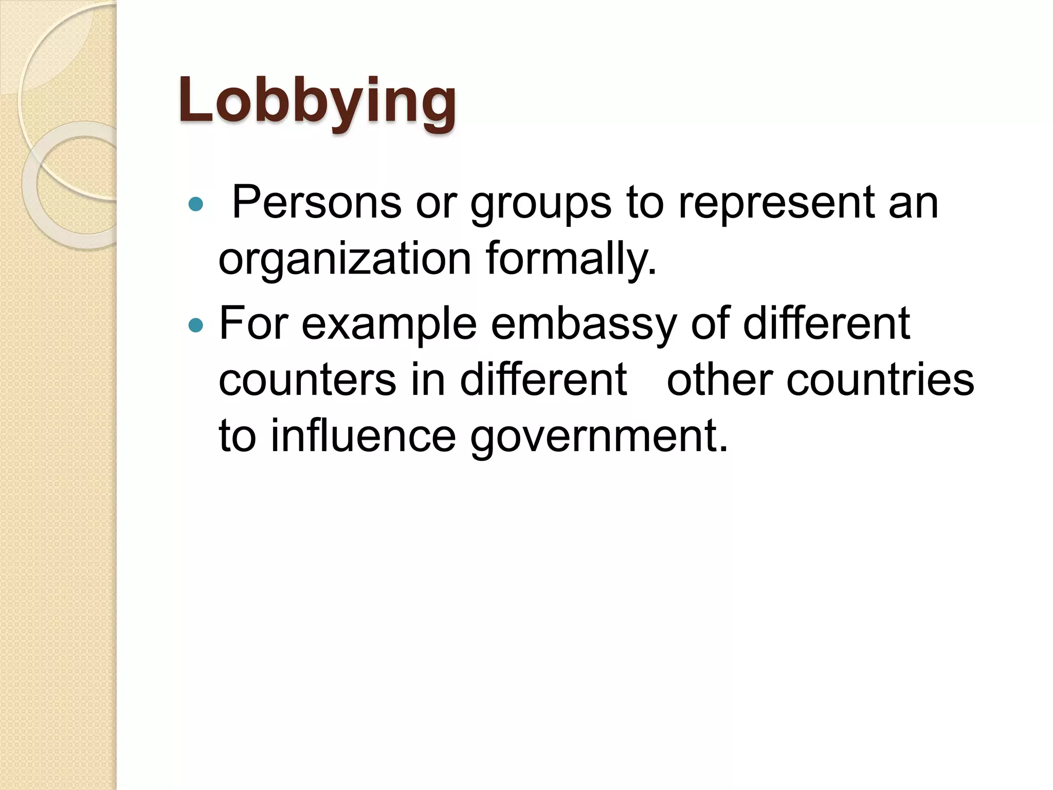 Lobbying
 Persons or groups to represent an
organization formally.
 For example embassy of different
counters in different other countries
to influence government.
 