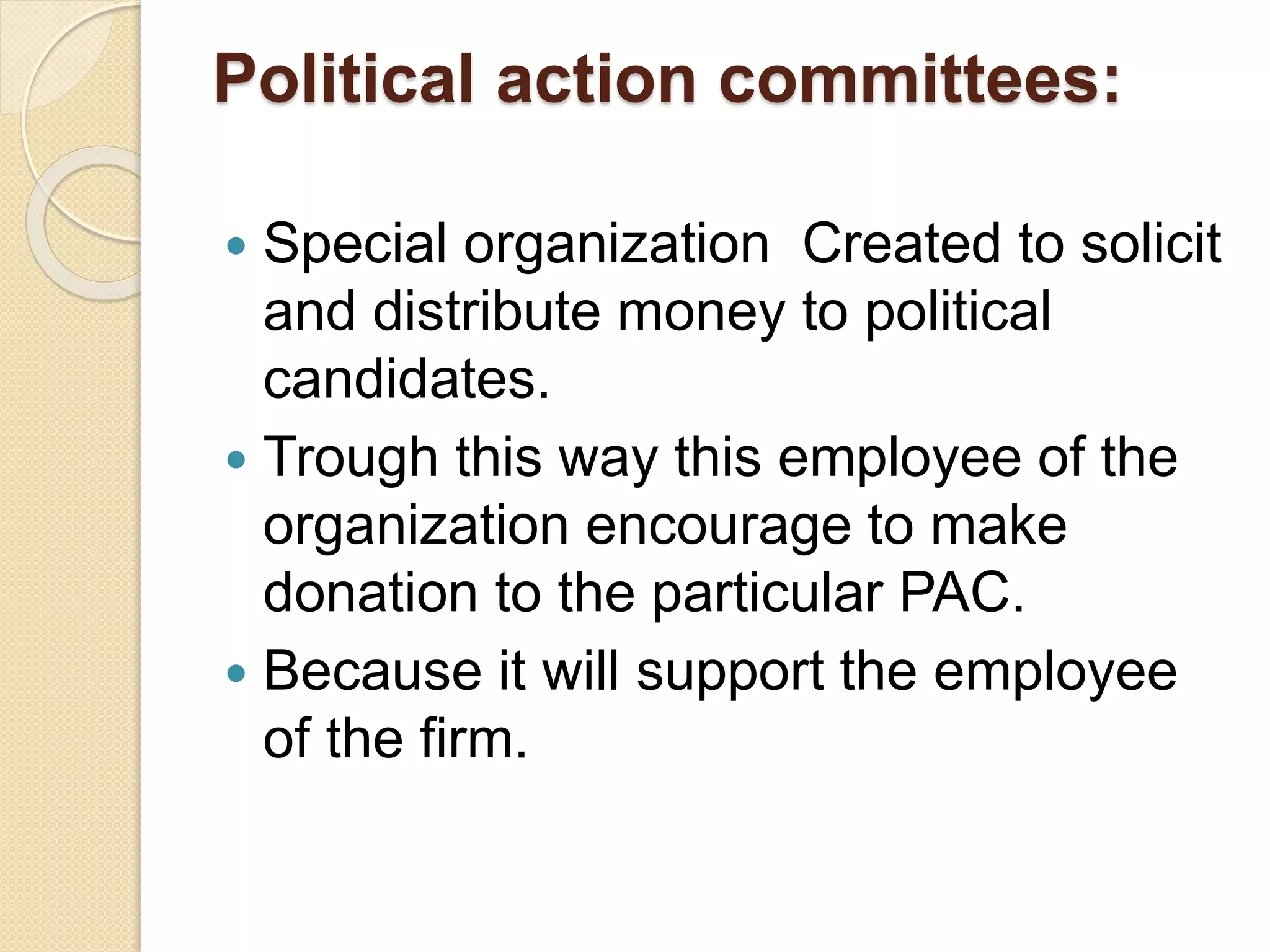 Political action committees:
 Special organization Created to solicit
and distribute money to political
candidates.
 Trough this way this employee of the
organization encourage to make
donation to the particular PAC.
 Because it will support the employee
of the firm.
 
