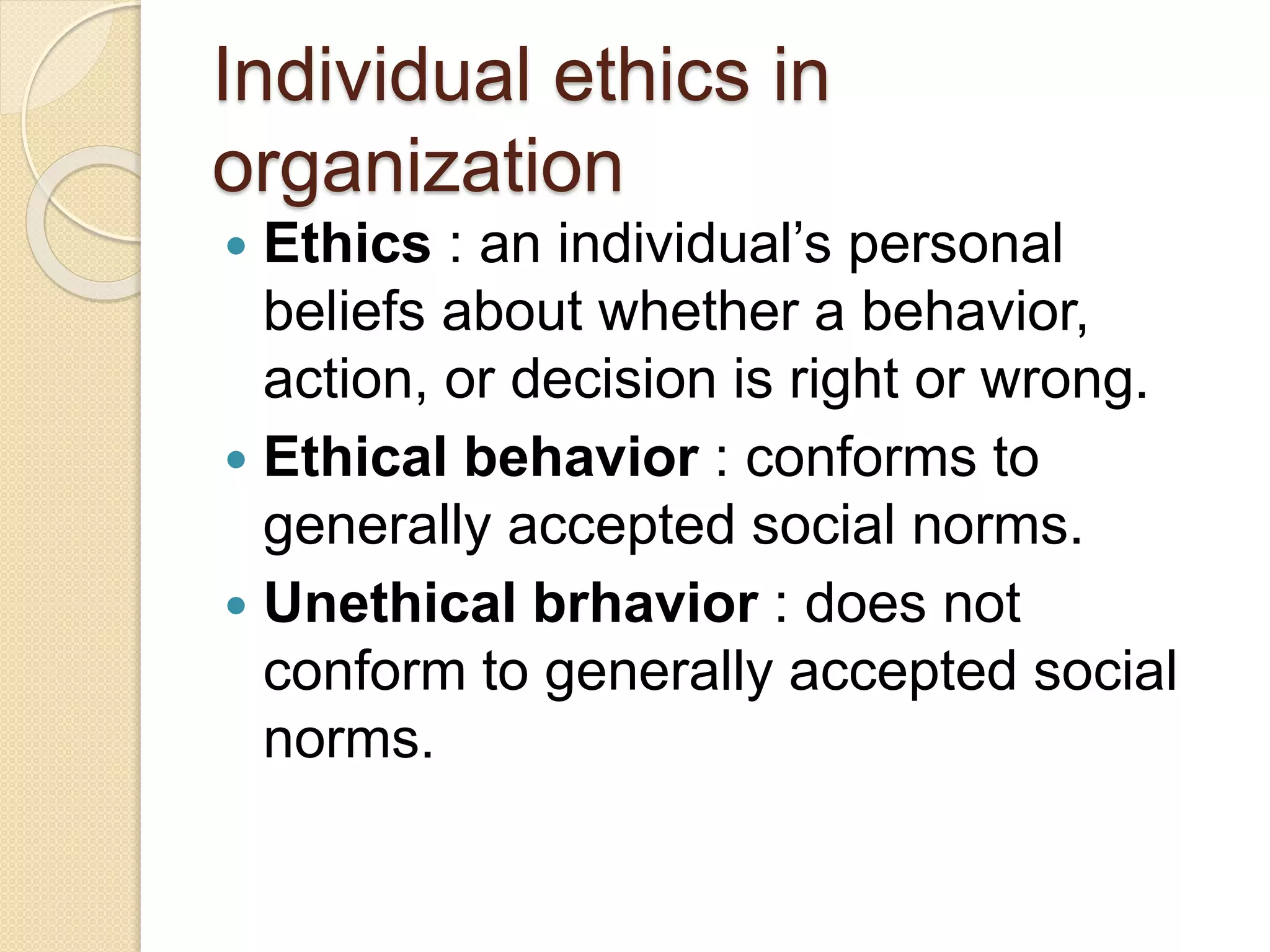 Individual ethics in
organization
 Ethics : an individual’s personal
beliefs about whether a behavior,
action, or decision is right or wrong.
 Ethical behavior : conforms to
generally accepted social norms.
 Unethical brhavior : does not
conform to generally accepted social
norms.
 
