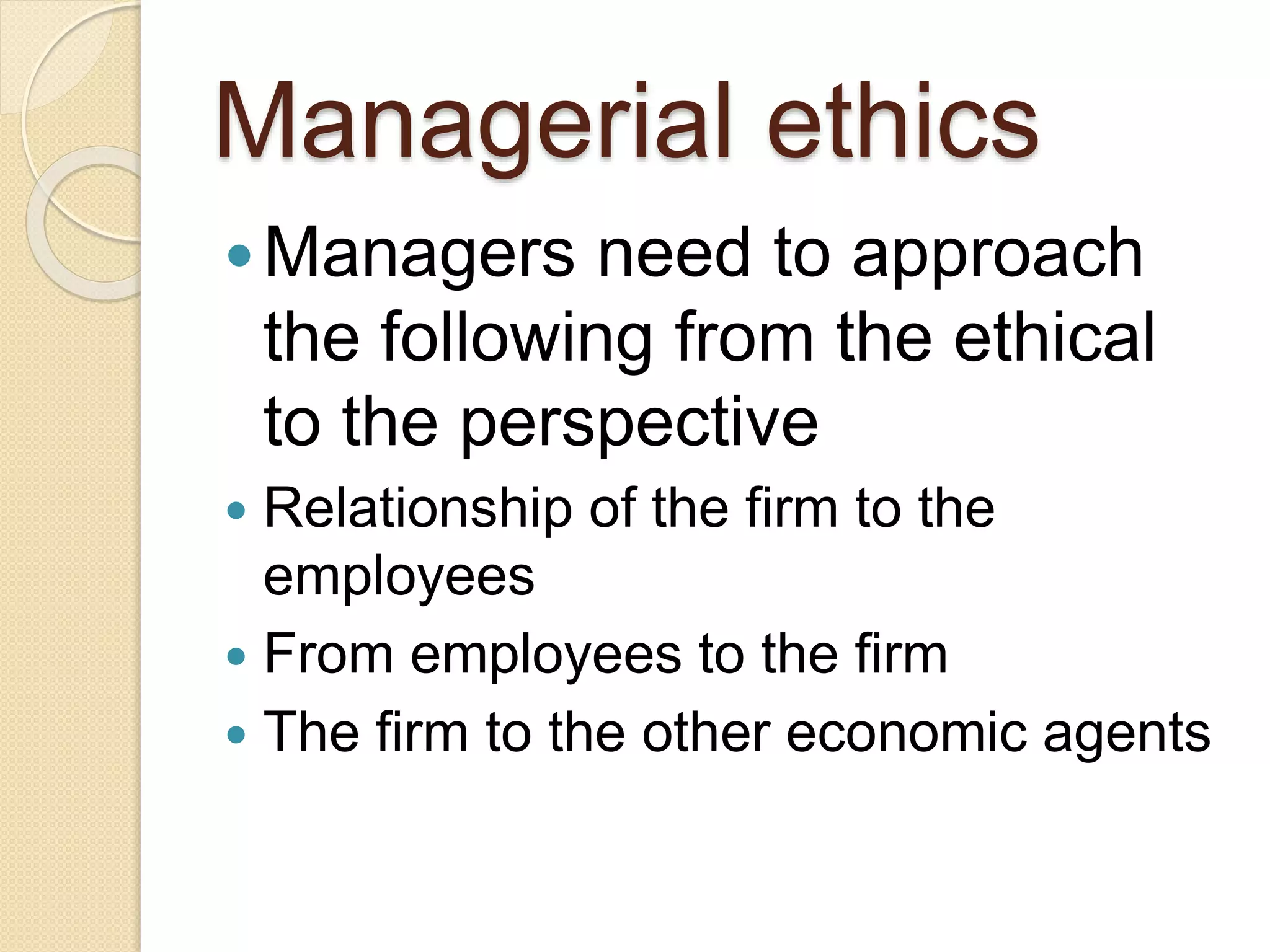 Managerial ethics
Managers need to approach
the following from the ethical
to the perspective
 Relationship of the firm to the
employees
 From employees to the firm
 The firm to the other economic agents
 