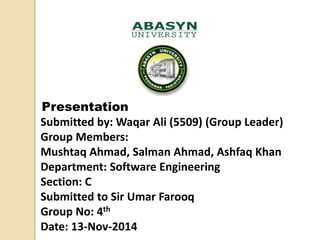 Presentation
Submitted by: Waqar Ali (5509) (Group Leader)
Group Members:
Mushtaq Ahmad, Salman Ahmad, Ashfaq Khan
Department: Software Engineering
Section: C
Submitted to Sir Umar Farooq
Group No: 4th
Date: 13-Nov-2014
 
