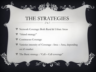 THE STRATEGIES
Ψ Network Coverage: Both Rural & Urban Areas
Ψ “Island strategy”
Ψ Continuous Coverage
Ψ Varieties intensity of Coverage : Area – Area, depending
on it’s market
Ψ The Basic strategy : “Cell – Cell coverage”
 