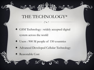 THE TECHNOLOGY*
♠ GSM Technology : widely accepted digital
system across the world
♠ Users : 900 M people of 150 countries
♠ Advanced Developed Cellular Technology
♠ Reasonable Cost
 