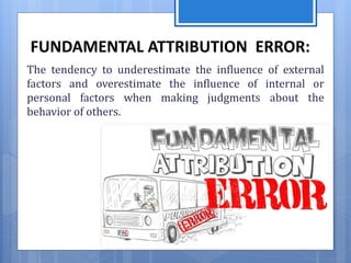 FUNDAMENTAL ATTRIBUTION ERROR:
The tendency to underestimate the influence of external
factors and overestimate the influence of internal or
personal factors when making judgments about the
behavior of others.
 