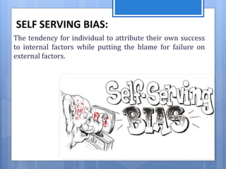 SELF SERVING BIAS:
The tendency for individual to attribute their own success
to internal factors while putting the blame for failure on
external factors.
 