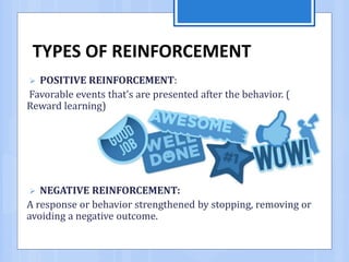 TYPES OF REINFORCEMENT
 POSITIVE REINFORCEMENT:
Favorable events that’s are presented after the behavior. (
Reward learning)
 NEGATIVE REINFORCEMENT:
A response or behavior strengthened by stopping, removing or
avoiding a negative outcome.
 