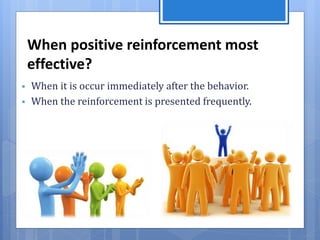 When positive reinforcement most
effective?
 When it is occur immediately after the behavior.
 When the reinforcement is presented frequently.
 