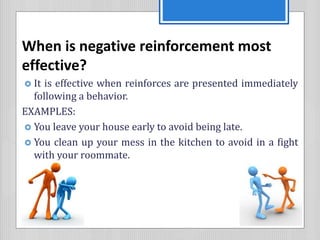 When is negative reinforcement most
effective?
 It is effective when reinforces are presented immediately
following a behavior.
EXAMPLES:
 You leave your house early to avoid being late.
 You clean up your mess in the kitchen to avoid in a fight
with your roommate.
 