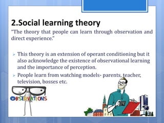2.Social learning theory
“The theory that people can learn through observation and
direct experience.”
 This theory is an extension of operant conditioning but it
also acknowledge the existence of observational learning
and the importance of perception.
 People learn from watching models- parents, teacher,
television, bosses etc.
 