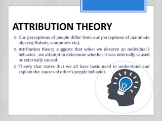 ATTRIBUTION THEORY
 Our perceptions of people differ from our perceptions of inanimate
objects( Robots, computers etc).
 Attribution theory suggests that when we observe an individual’s
behavior , we attempt to determine whether it was internally caused
or externally caused.
 Theory that states that we all have basic need to understand and
explain the causes of other’s people behavior.
 