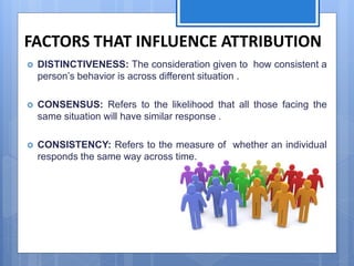 FACTORS THAT INFLUENCE ATTRIBUTION
 DISTINCTIVENESS: The consideration given to how consistent a
person’s behavior is across different situation .
 CONSENSUS: Refers to the likelihood that all those facing the
same situation will have similar response .
 CONSISTENCY: Refers to the measure of whether an individual
responds the same way across time.
 