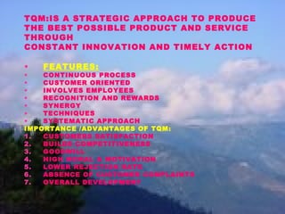 TQM:IS A STRATEGIC APPROACH TO PRODUCE
THE BEST POSSIBLE PRODUCT AND SERVICE
THROUGH
CONSTANT INNOVATION AND TIMELY ACTION
• FEATURES:
• CONTINUOUS PROCESS
• CUSTOMER ORIENTED
• INVOLVES EMPLOYEES
• RECOGNITION AND REWARDS
• SYNERGY
• TECHNIQUES
• SYSTEMATIC APPROACH
IMPORTANCE /ADVANTAGES OF TQM:
1. CUSTOMERS SATISFACTION
2. BUILDS COMPETITIVENESS
3. GOODWILL
4. HIGH MORAL & MOTIVATION
5. LOWER REJECTION RATE
6. ABSENCE OF CUSTOMER COMPLAINTS
7. OVERALL DEVELOPMENT
 