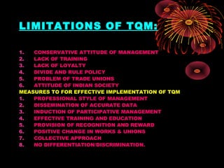 LIMITATIONS OF TQM:
1. CONSERVATIVE ATTITUDE OF MANAGEMENT
2. LACK OF TRAINING
3. LACK OF LOYALTY
4. DIVIDE AND RULE POLICY
5. PROBLEM OF TRADE UNIONS
6. ATTITUDE OF INDIAN SOCIETY
MEASURES TO FOR EFFECTIVE IMPLEMENTATION OF TQM
1. PROFESSIONAL STYLE OF MANAGEMENT
2. DISSEMINATION OF ACCURATE DATA
3. INDUCTION OF PARTICIPATIVE MANAGEMENT
4. EFFECTIVE TRAINING AND EDUCATION
5. PROVISION OF RECOGNITION AND REWARD
6. POSITIVE CHANGE IN WORKS & UNIONS
7. COLLECTIVE APPROACH
8. NO DIFFERENTIATION/DISCRIMINATION.
 