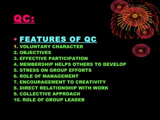 QC:
• FEATURES OF QC
1. VOLUNTARY CHARACTER
2. OBJECTIVES
3. EFFECTIVE PARTICIPATION
4. MEMBERSHIP HELPS OTHERS TO DEVELOP
5. STRESS ON GROUP EFFORTS
6. ROLE OF MANAGEMENT
7. ENCOURAGEMENT TO CREATIVITY
8. DIRECT RELATIONSHIP WITH WORK
9. COLLECTIVE APPROACH
10. ROLE OF GROUP LEADER
 