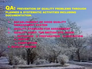 QA: PREVENTION OF QUALITY PROBLEMS THROUGH
PLANNED & SYSTEMATIC ACTIVITIES INCLUDING
DOCUMENTATION.
1. ESTABLISHMENT OF GOOD QUALITY
MANAGEMENT SYSTEM
2. QUALITY STANDARD FOR ASSESSMENT
3. QUALITY AUDIT- THE BRITISH STD. GUIDE
i. INITIATION ii. PREPARATION iii.EXECUTION
iv. REPORT
v. COMPLETION
4. QUALITY REVIEW
 
