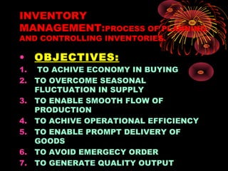 INVENTORY
MANAGEMENT:PROCESS OF PLANNING
AND CONTROLLING INVENTORIES.
• OBJECTIVES:
1. TO ACHIVE ECONOMY IN BUYING
2. TO OVERCOME SEASONAL
FLUCTUATION IN SUPPLY
3. TO ENABLE SMOOTH FLOW OF
PRODUCTION
4. TO ACHIVE OPERATIONAL EFFICIENCY
5. TO ENABLE PROMPT DELIVERY OF
GOODS
6. TO AVOID EMERGECY ORDER
7. TO GENERATE QUALITY OUTPUT
 