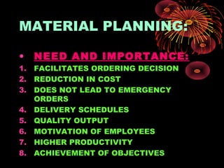 MATERIAL PLANNING:
• NEED AND IMPORTANCE:
1. FACILITATES ORDERING DECISION
2. REDUCTION IN COST
3. DOES NOT LEAD TO EMERGENCY
ORDERS
4. DELIVERY SCHEDULES
5. QUALITY OUTPUT
6. MOTIVATION OF EMPLOYEES
7. HIGHER PRODUCTIVITY
8. ACHIEVEMENT OF OBJECTIVES
 
