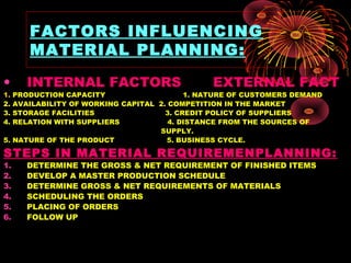 FACTORS INFLUENCING
MATERIAL PLANNING:
• INTERNAL FACTORS EXTERNAL FACT
1. PRODUCTION CAPACITY 1. NATURE OF CUSTOMERS DEMAND
2. AVAILABILITY OF WORKING CAPITAL 2. COMPETITION IN THE MARKET
3. STORAGE FACILITIES 3. CREDIT POLICY OF SUPPLIERS
4. RELATION WITH SUPPLIERS 4. DISTANCE FROM THE SOURCES OF
SUPPLY.
5. NATURE OF THE PRODUCT 5. BUSINESS CYCLE.
STEPS IN MATERIAL REQUIREMENPLANNING:
1. DETERMINE THE GROSS & NET REQUIREMENT OF FINISHED ITEMS
2. DEVELOP A MASTER PRODUCTION SCHEDULE
3. DETERMINE GROSS & NET REQUIREMENTS OF MATERIALS
4. SCHEDULING THE ORDERS
5. PLACING OF ORDERS
6. FOLLOW UP
 