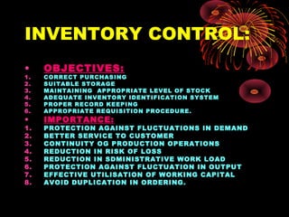 INVENTORY CONTROL:
• OBJECTIVES:
1. CORRECT PURCHASING
2. SUITABLE STORAGE
3. MAINTAINING APPROPRIATE LEVEL OF STOCK
4. ADEQUATE INVENTORY IDENTIFICATION SYSTEM
5. PROPER RECORD KEEPING
6. APPROPRIATE REQUISITION PROCEDURE.
• IMPORTANCE:
1. PROTECTION AGAINST FLUCTUATIONS IN DEMAND
2. BETTER SERVICE TO CUSTOMER
3. CONTINUITY OG PRODUCTION OPERATIONS
4. REDUCTION IN RISK OF LOSS
5. REDUCTION IN SDMINISTRATIVE WORK LOAD
6. PROTECTION AGAINST FLUCTUATION IN OUTPUT
7. EFFECTIVE UTILISATION OF WORKING CAPITAL
8. AVOID DUPLICATION IN ORDERING.
 