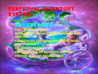 PERPETUAL INVENTORY
SYSTEM:
• ADVANTAGES:
1. EASY STOCK TAKING
2. FACILITATES PRODUCTION PLANNING AND
CONTROL
3. FACILITATES PREPARATION OF FINANCIAL
STATEMENTS
4. RELIABLE CHECK
5. EFFICIENT USE OF WORKING CAPITAL
6. PROPER FLOW OF PRODUCTION
 