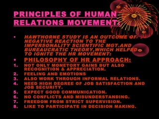PRINCIPLES OF HUMAN
RELATIONS MOVEMENT:
• HAWTHORNE STUDY IS AN OUTCOME OF
NEGATIVE REACTION TO THE
IMPERSONALITY SCIENTIFIC MGT.AND
BUREAUCRATIC THEORY,WHICH HELPED
TO IGNITE THE HR MOVEMENT:
• PHILOSOPHY OF HR APPROACH:
1. NOT ONLY MONETORY GAINS BUT ALSO
RECOGNITION & APPRECIATION.
2. FEELING AND EMOTIONS
3. ALSO WORK THROUGH INFORMAL RELATIONS.
4. NEED HIGH DEGREE OF JOB SATISFACTION AND
JOB SECURITY.
5. EXPECT GOOD COMMUNICATION.
6. NO CONFLICTS AND MISUNDERSTANDING.
7. FREEDOM FROM STRICT SUPERVISION.
8. LIKE TO PARTICIPATE IN DECISION MAKING.
 