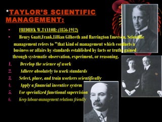 • FREDRICK W.TAYLOR: (1856-1912)
• Henry Gnatt,Frank,Lillian Gilbreth and Harrington Emerson. Scientific
management refers to "that kind of management which conducts a
business or affairs by standards established by facts or truths gained
through systematic observation, experiment, or reasoning.
1. Develop the science of work
2. Adhere absolutely to work standards
3. Select, place, and train workers scientifically
4. Apply a financial incentive system
5. Use specialized functional supervision
6. Keep labour-management relations friendly
*TAYLOR’S SCIENTIFIC
MANAGEMENT:
 