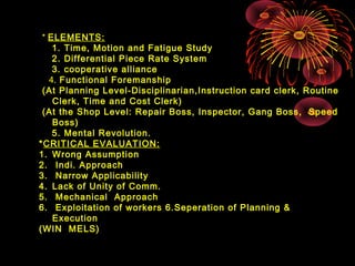 * ELEMENTS:
1. Time, Motion and Fatigue Study
2. Differential Piece Rate System
3. cooperative alliance
4. Functional Foremanship
(At Planning Level-Disciplinarian,Instruction card clerk, Routine
Clerk, Time and Cost Clerk)
(At the Shop Level: Repair Boss, Inspector, Gang Boss, Speed
Boss)
5. Mental Revolution.
*CRITICAL EVALUATION:
1. Wrong Assumption
2. Indi. Approach
3. Narrow Applicability
4. Lack of Unity of Comm.
5. Mechanical Approach
6. Exploitation of workers 6.Seperation of Planning &
Execution
(WIN MELS)
 