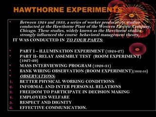 HAWTHORNE EXPERIMENTS
• Between 1924 and 1933, a series of worker productivity studies
conducted at the Hawthorne Plant of the Western Electric Company,
Chicago. These studies, widely known as the Hawthorne studies
strongly influenced the course behavioral management theory,
IT WAS CONDUCTED IN TO FOUR PARTS:
• PART I – ILLUMINATION EXPERIMENT (1924-27)
• PART II- RELAY ASSEMBLY TEST (ROOM EXPERIMENT)
(1927-29)
• MASS INTERVIEWING PROGRAM (1928-31)
• BANK WIRING OBSERVATION (ROOM EXPERIMENT)(1932-33)
• OBSERVATIONS:
1. BETTER PHYSICAL WORKING CONDITIONS
2. INFORMAL AND INTER PERSONAL RELATIONS
3. FREEDOM TO PARTICIPATE IN DECISION MAKING
4. EMPLOYEES WELFARE
5. RESPECT AND DIGNITY
6. EFFECTIVE COMMUNICATION.
 