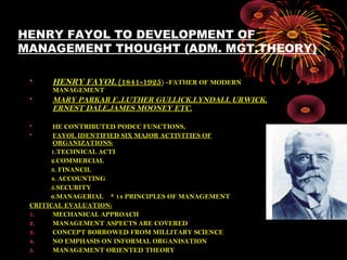 HENRY FAYOL TO DEVELOPMENT OF
MANAGEMENT THOUGHT (ADM. MGT.THEORY)
• HENRY FAYOL (1841-1925) –FATHER OF MODERN
MANAGEMENT
• MARY PARKAR F.,LUTHER GULLICK,LYNDALL URWICK,
ERNEST DALE,JAMES MOONEY ETC.
• HE CONTRIBUTED PODCC FUNCTIONS,
• FAYOL IDENTIFIED SIX MAJOR ACTIVITIES OF
ORGANIZATIONS:
1.TECHNICAL ACTI
2.COMMERCIAL
3. FINANCIL
4. ACCOUNTING
5.SECURITY
6.MANAGERIAL * 14 PRINCIPLES OF MANAGEMENT
CRITICAL EVALUATION:
1. MECHANICAL APPROACH
2. MANAGEMENT ASPECTS ARE COVERED
3. CONCEPT BORROWED FROM MILLITARY SCIENCE
4. NO EMPHASIS ON INFORMAL ORGANISATION
5. MANAGEMENT ORIENTED THEORY
 